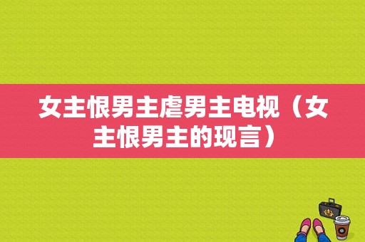 女主恨男主虐男主电视（女主恨男主的现言）