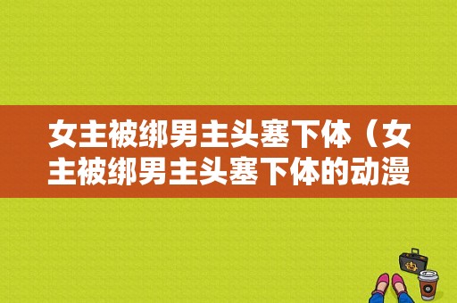 女主被绑男主头塞下体（女主被绑男主头塞下体的动漫）