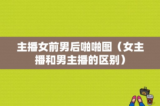 主播女前男后啪啪图（女主播和男主播的区别）